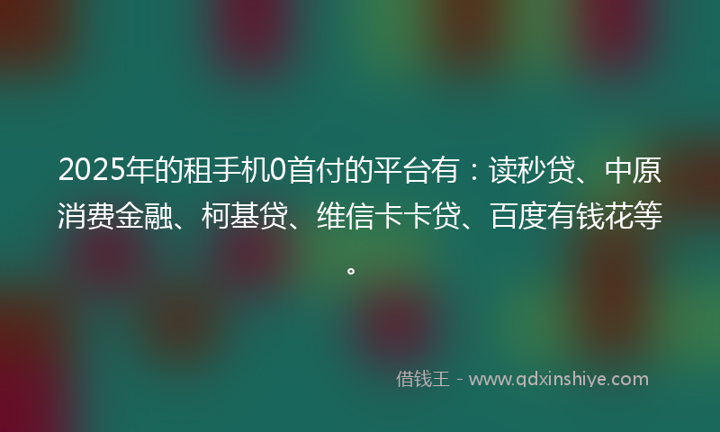2025年的租手机0首付的平台有：读秒贷、中原消费金融、柯基贷、维信卡卡贷、百度有钱花等。