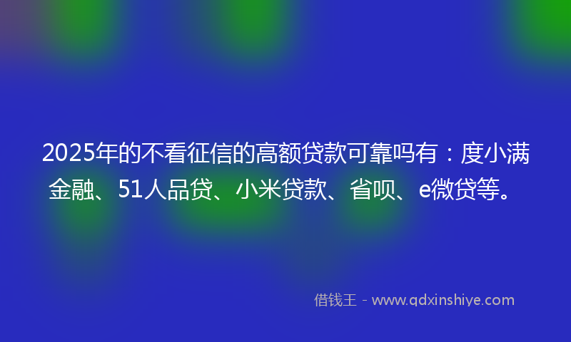 2025年的不看征信的高额贷款可靠吗有：度小满金融、51人品贷、小米贷款、省呗、e微贷等。