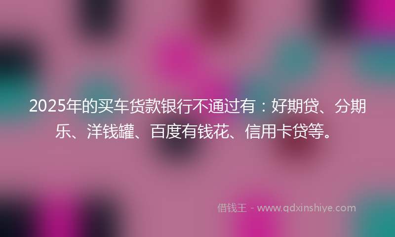 2025年的买车货款银行不通过有：好期贷、分期乐、洋钱罐、百度有钱花、信用卡贷等。