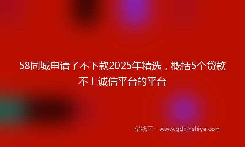 58同城申请了不下款2025年精选，概括5个贷款不上诚信平台的平台