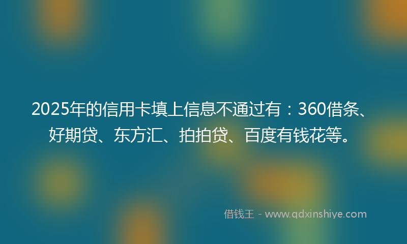 2025年的信用卡填上信息不通过有：360借条、好期贷、东方汇、拍拍贷、百度有钱花等。