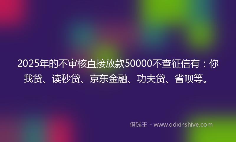 2025年的不审核直接放款50000不查征信有：你我贷、读秒贷、京东金融、功夫贷、省呗等。