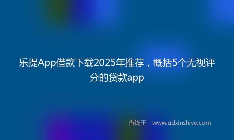 乐提App借款下载2025年推荐，概括5个无视评分的贷款app