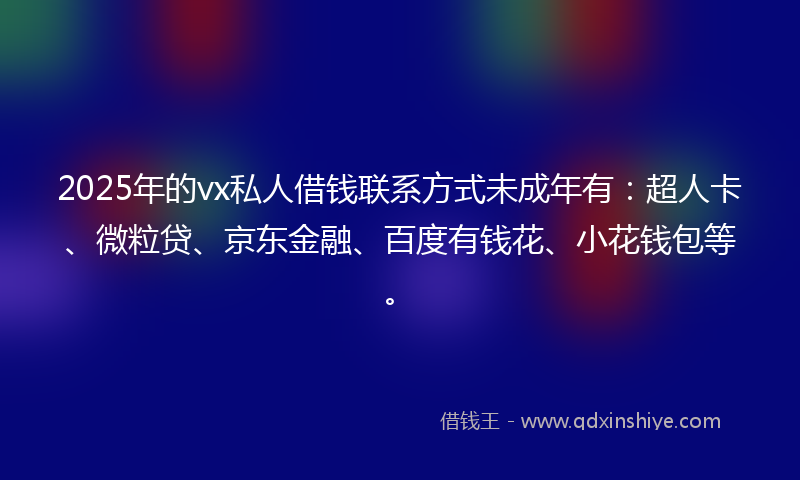2025年的vx私人借钱联系方式未成年有：超人卡、微粒贷、京东金融、百度有钱花、小花钱包等。