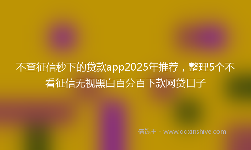 不查征信秒下的贷款app2025年推荐，整理5个不看征信无视黑白百分百下款网贷口子