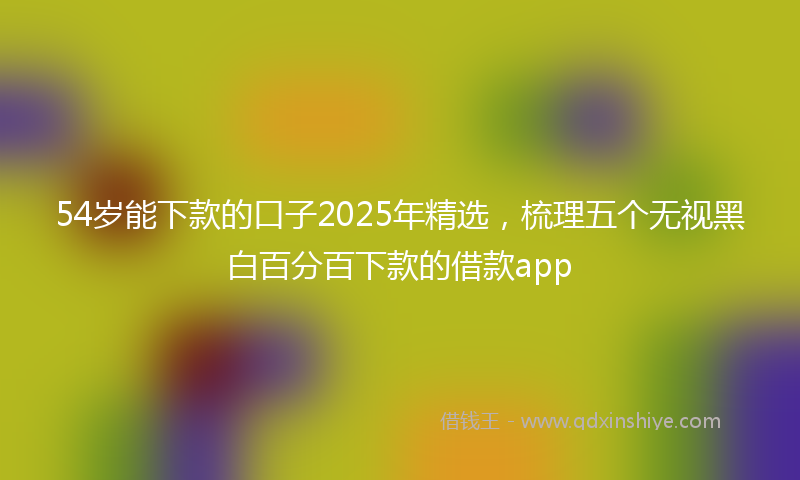 54岁能下款的口子2025年精选，梳理五个无视黑白百分百下款的借款app