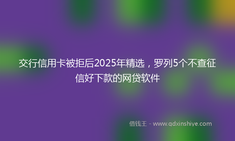 交行信用卡被拒后2025年精选，罗列5个不查征信好下款的网贷软件