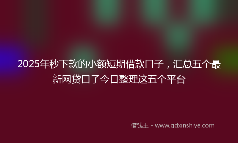 2025年秒下款的小额短期借款口子，汇总五个最新网贷口子今日整理这五个平台