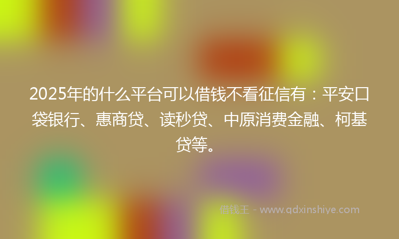 2025年的什么平台可以借钱不看征信有：平安口袋银行、惠商贷、读秒贷、中原消费金融、柯基贷等。