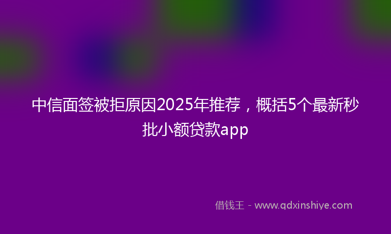 中信面签被拒原因2025年推荐，概括5个最新秒批小额贷款app