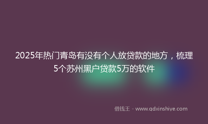2025年热门青岛有没有个人放贷款的地方，梳理5个苏州黑户贷款5万的软件