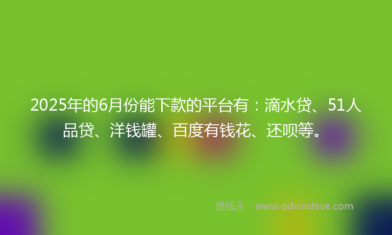 2025年的6月份能下款的平台有：滴水贷、51人品贷、洋钱罐、百度有钱花、还呗等。