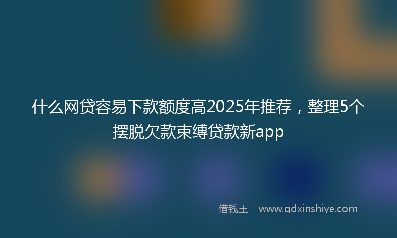 什么网贷容易下款额度高2025年推荐，整理5个摆脱欠款束缚贷款新app