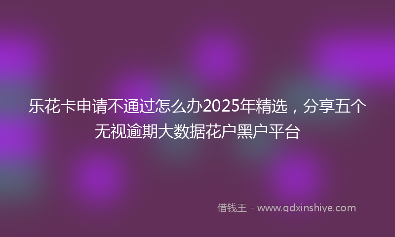 乐花卡申请不通过怎么办2025年精选，分享五个无视逾期大数据花户黑户平台