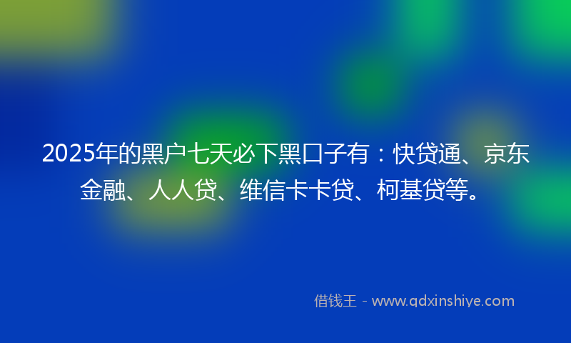 2025年的黑户七天必下黑口子有：快贷通、京东金融、人人贷、维信卡卡贷、柯基贷等。