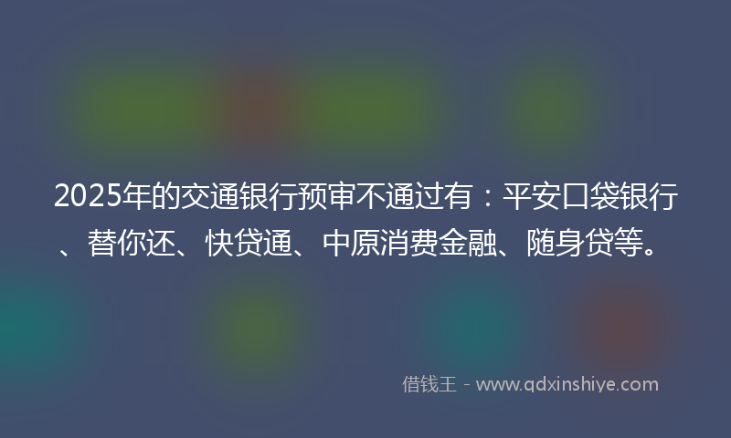 2025年的交通银行预审不通过有：平安口袋银行、替你还、快贷通、中原消费金融、随身贷等。