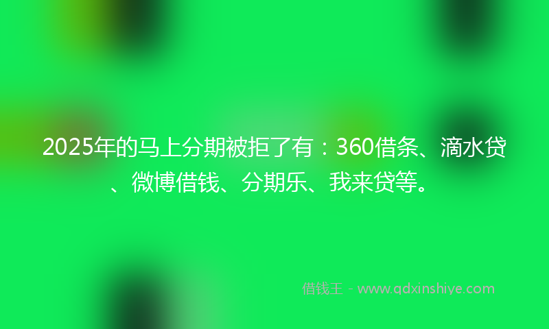 2025年的马上分期被拒了有：360借条、滴水贷、微博借钱、分期乐、我来贷等。