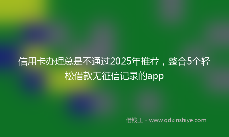信用卡办理总是不通过2025年推荐，整合5个轻松借款无征信记录的app