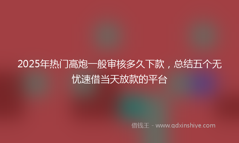 2025年热门高炮一般审核多久下款，总结五个无忧速借当天放款的平台