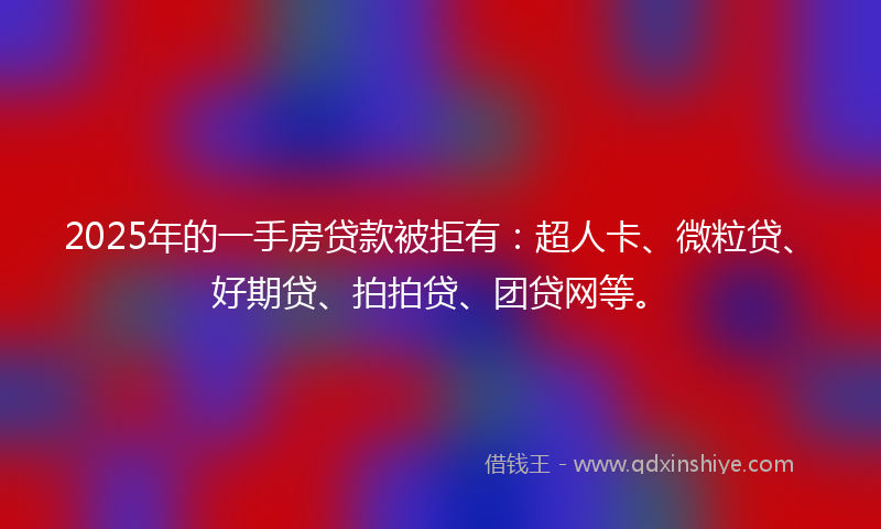 2025年的一手房贷款被拒有：超人卡、微粒贷、好期贷、拍拍贷、团贷网等。