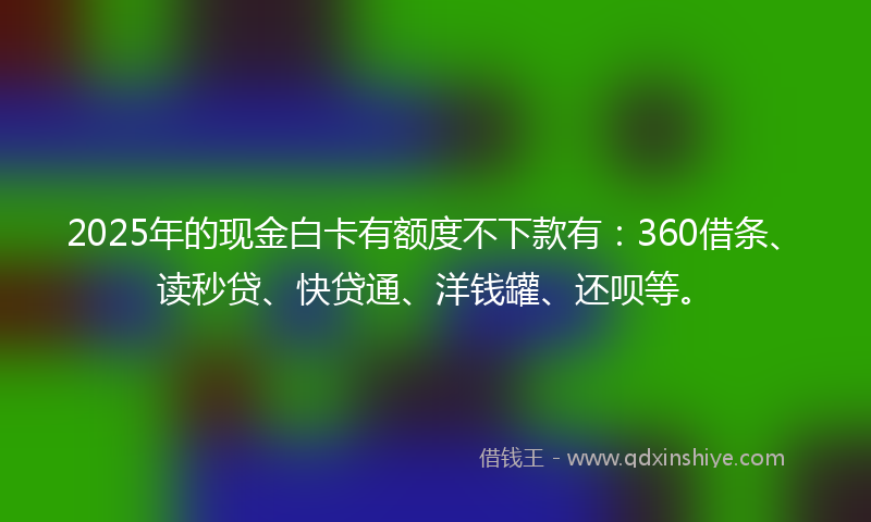 2025年的现金白卡有额度不下款有：360借条、读秒贷、快贷通、洋钱罐、还呗等。