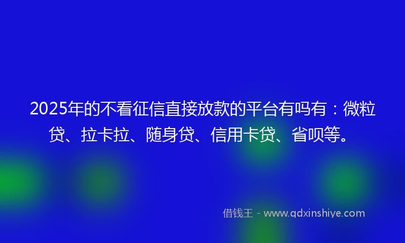 2025年的不看征信直接放款的平台有吗有：微粒贷、拉卡拉、随身贷、信用卡贷、省呗等。