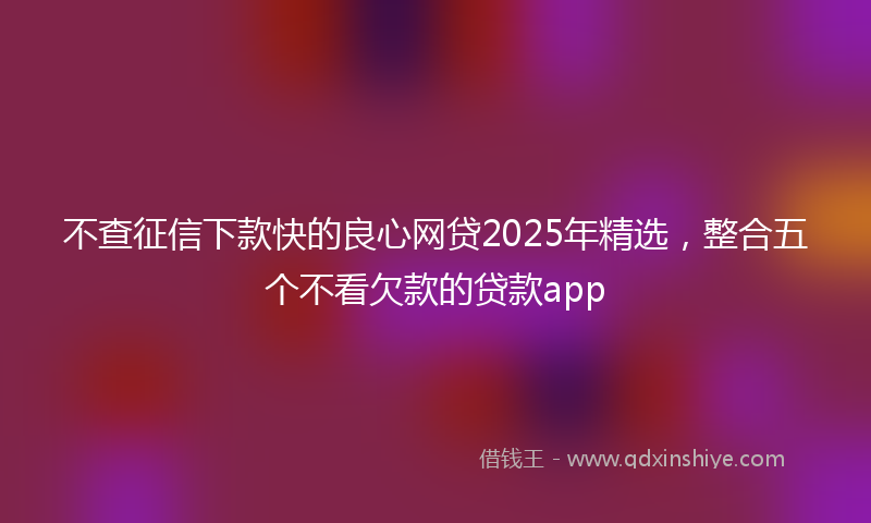 不查征信下款快的良心网贷2025年精选，整合五个不看欠款的贷款app