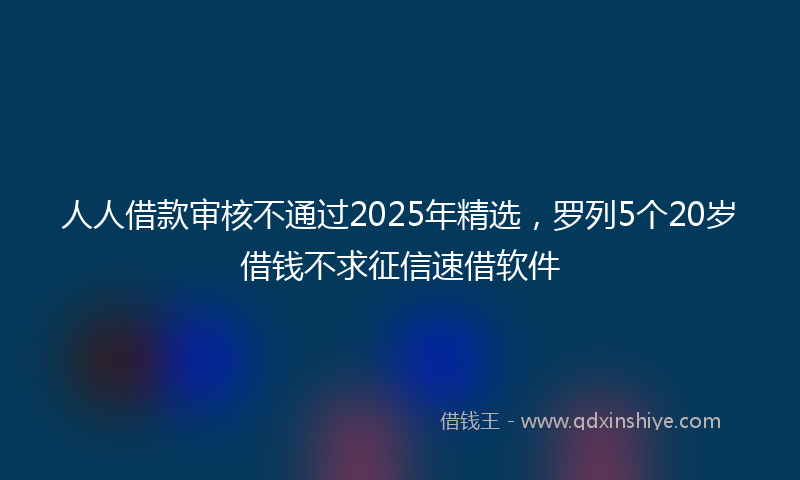 人人借款审核不通过2025年精选，罗列5个20岁借钱不求征信速借软件