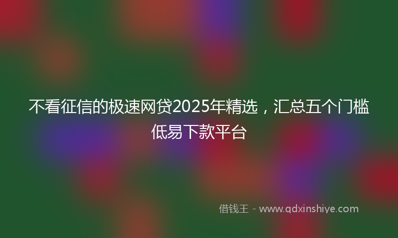不看征信的极速网贷2025年精选，汇总五个门槛低易下款平台