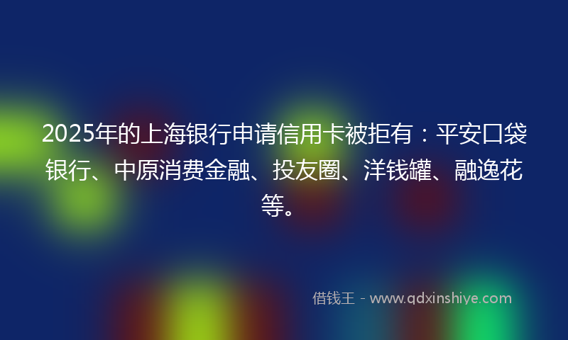 2025年的上海银行申请信用卡被拒有：平安口袋银行、中原消费金融、投友圈、洋钱罐、融逸花等。