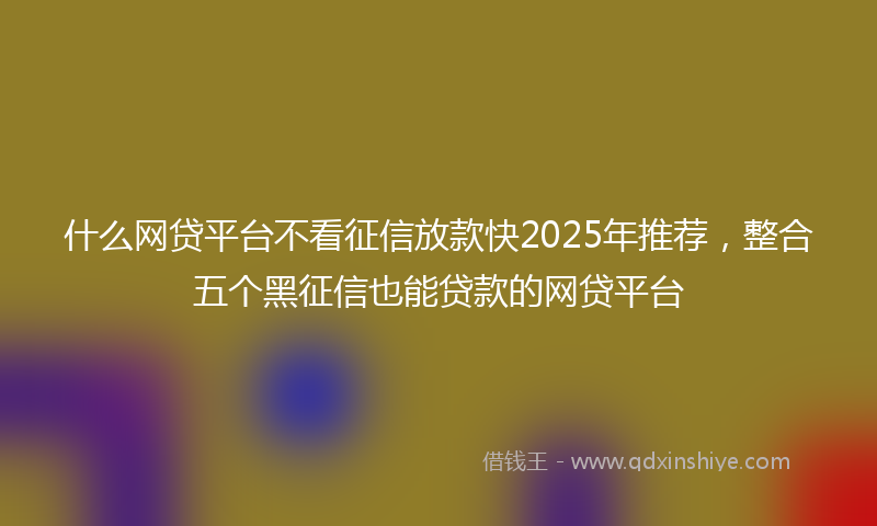 什么网贷平台不看征信放款快2025年推荐，整合五个黑征信也能贷款的网贷平台