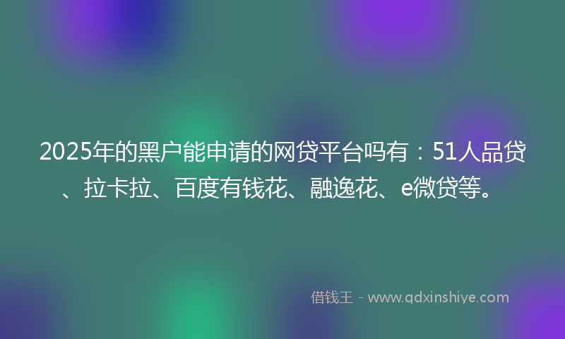 2025年的黑户能申请的网贷平台吗有：51人品贷、拉卡拉、百度有钱花、融逸花、e微贷等。