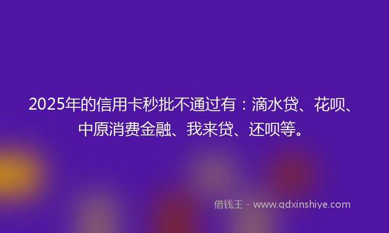 2025年的信用卡秒批不通过有：滴水贷、花呗、中原消费金融、我来贷、还呗等。