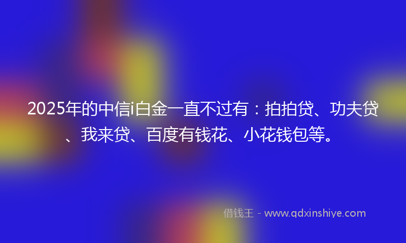 2025年的中信i白金一直不过有：拍拍贷、功夫贷、我来贷、百度有钱花、小花钱包等。