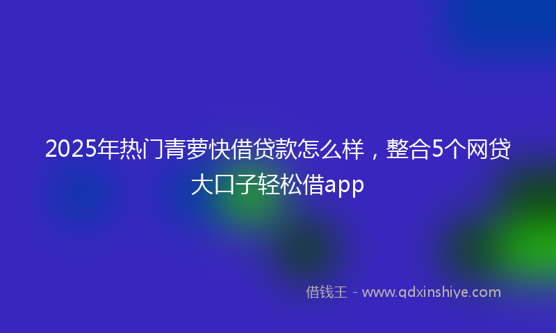 2025年热门青萝快借贷款怎么样，整合5个网贷大口子轻松借app