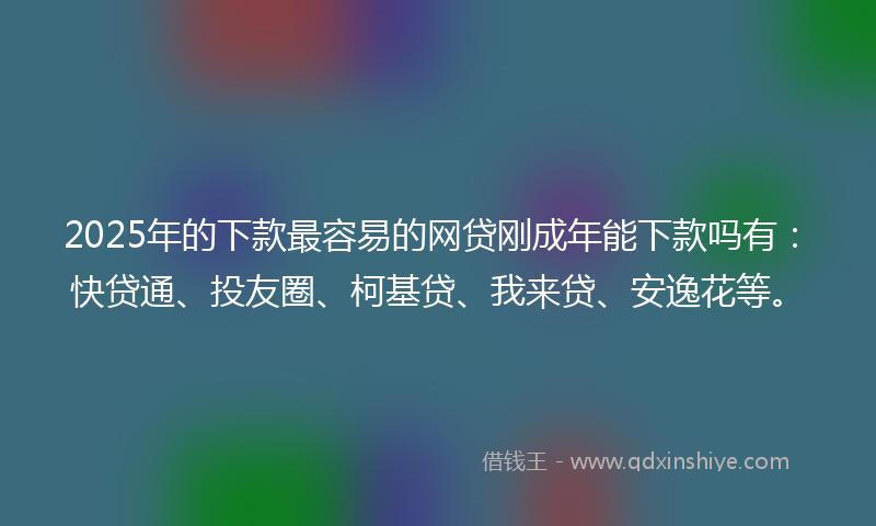 2025年的下款最容易的网贷刚成年能下款吗有：快贷通、投友圈、柯基贷、我来贷、安逸花等。