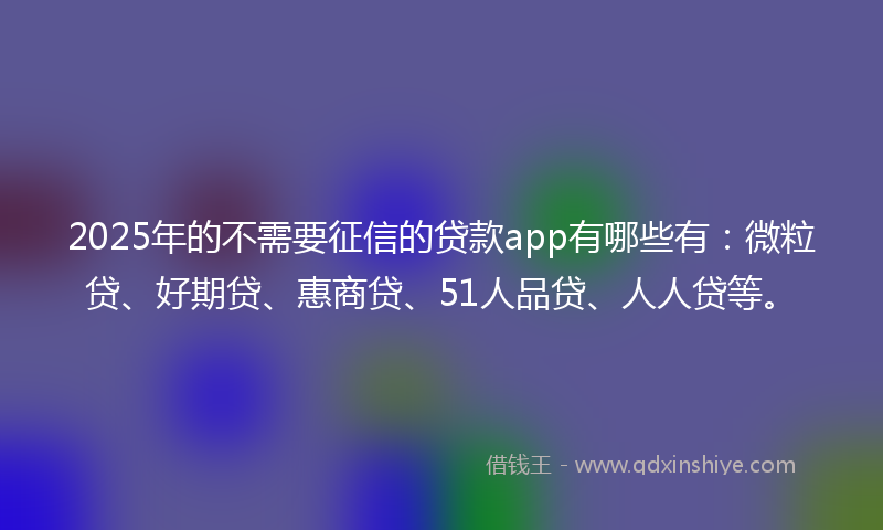 2025年的不需要征信的贷款app有哪些有：微粒贷、好期贷、惠商贷、51人品贷、人人贷等。