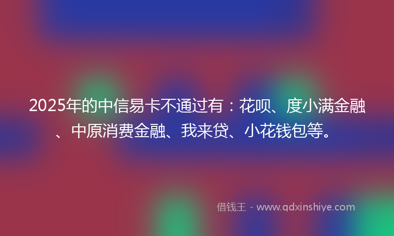2025年的中信易卡不通过有：花呗、度小满金融、中原消费金融、我来贷、小花钱包等。