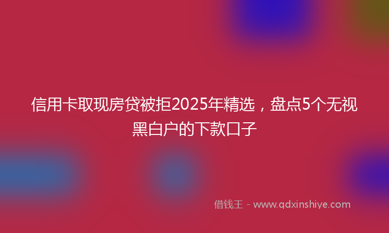 信用卡取现房贷被拒2025年精选,盘点5个无视黑白户的下款口子