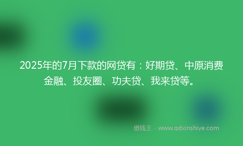 2025年的7月下款的网贷有：好期贷、中原消费金融、投友圈、功夫贷、我来贷等。