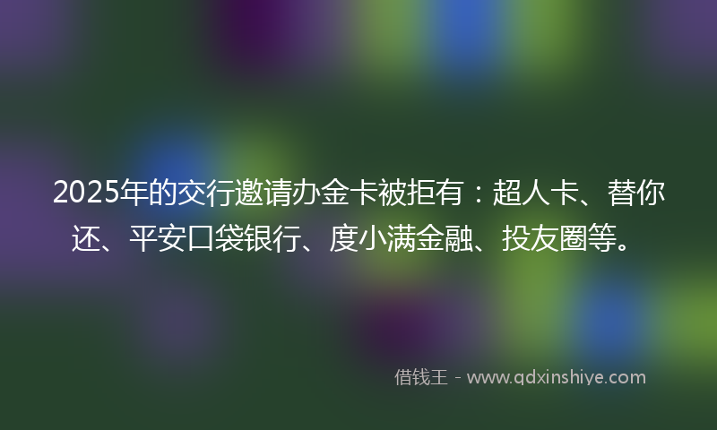2025年的交行邀请办金卡被拒有：超人卡、替你还、平安口袋银行、度小满金融、投友圈等。