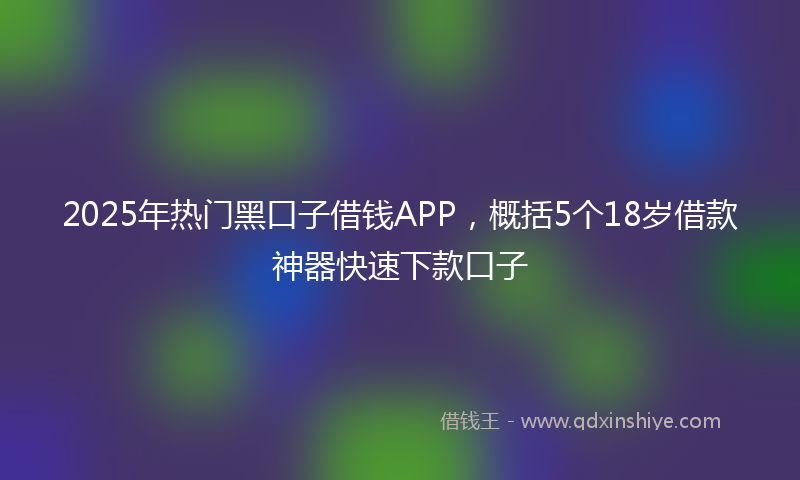 2025年热门黑口子借钱APP，概括5个18岁借款神器快速下款口子