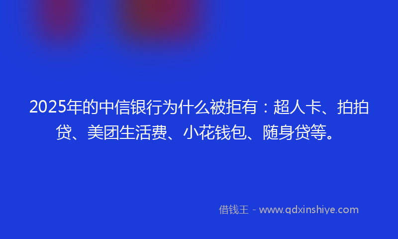 2025年的中信银行为什么被拒有：超人卡、拍拍贷、美团生活费、小花钱包、随身贷等。