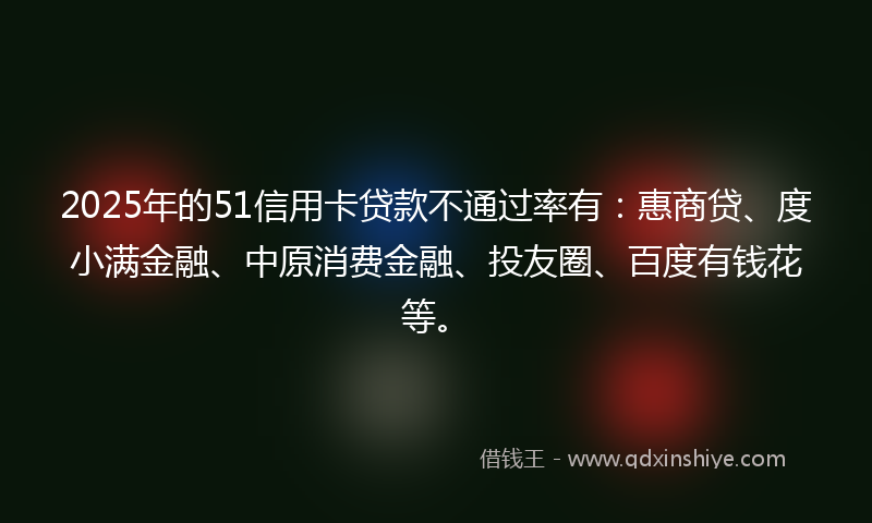 2025年的51信用卡贷款不通过率有：惠商贷、度小满金融、中原消费金融、投友圈、百度有钱花等。
