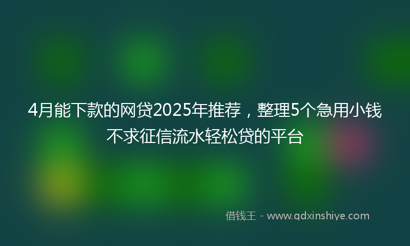 4月能下款的网贷2025年推荐，整理5个急用小钱不求征信流水轻松贷的平台