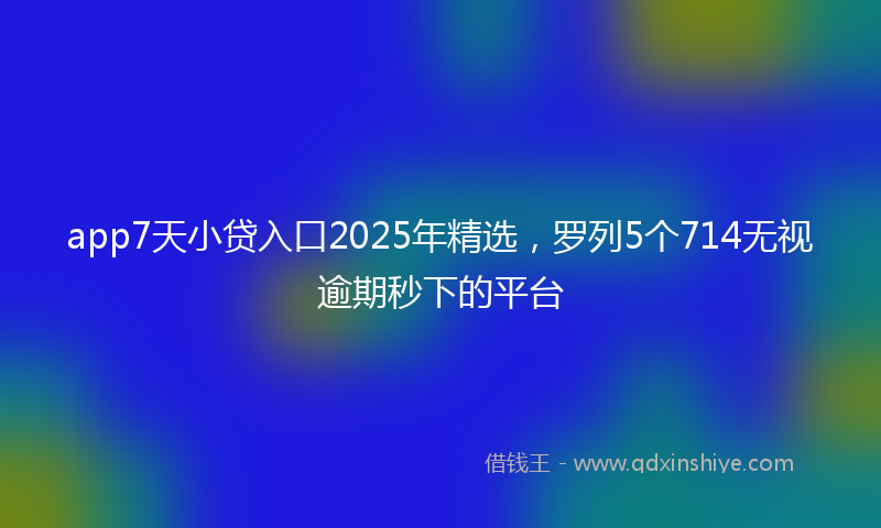app7天小贷入口2025年精选，罗列5个714无视逾期秒下的平台