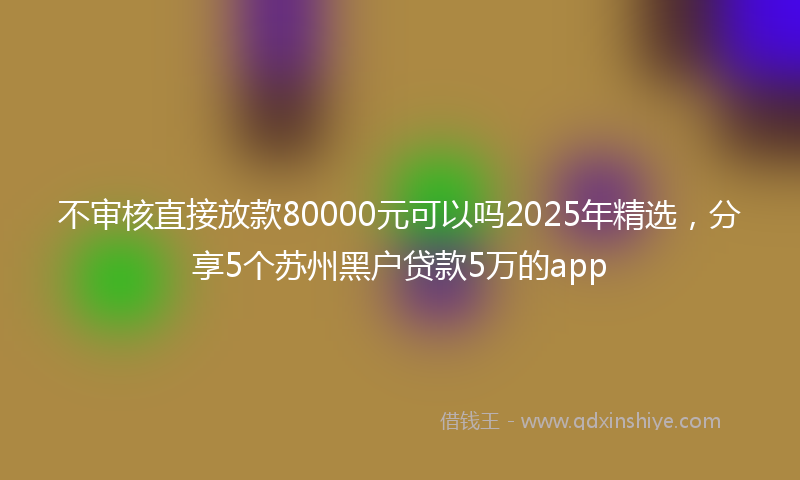 不审核直接放款80000元可以吗2025年精选，分享5个苏州黑户贷款5万的app