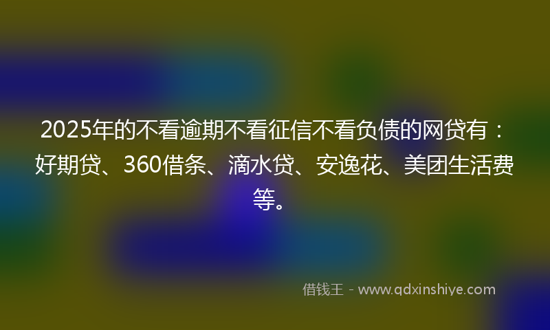 2025年的不看逾期不看征信不看负债的网贷有：好期贷、360借条、滴水贷、安逸花、美团生活费等。