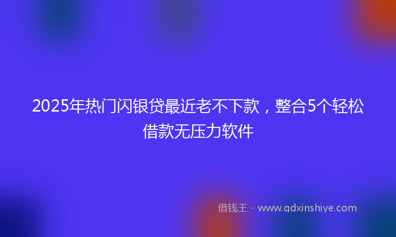 2025年热门闪银贷最近老不下款，整合5个轻松借款无压力软件
