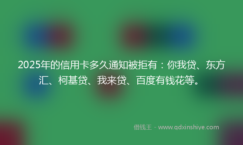2025年的信用卡多久通知被拒有：你我贷、东方汇、柯基贷、我来贷、百度有钱花等。